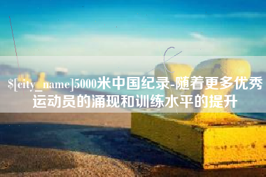简阳5000米中国纪录-随着更多优秀运动员的涌现和训练水平的提升