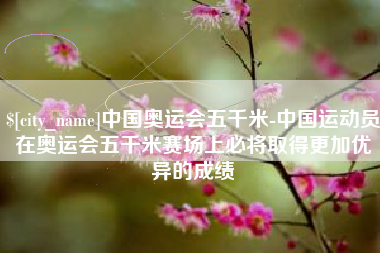 简阳中国奥运会五千米-中国运动员在奥运会五千米赛场上必将取得更加优异的成绩