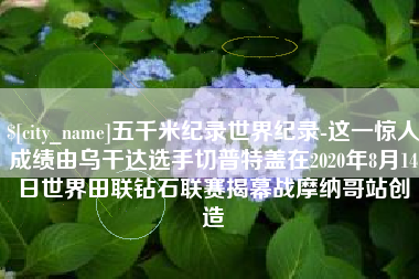 简阳五千米纪录世界纪录-这一惊人成绩由乌干达选手切普特盖在2020年8月14日世界田联钻石联赛揭幕战摩纳哥站创造