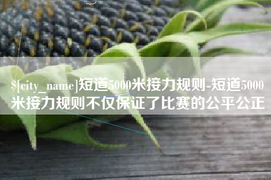 简阳短道5000米接力规则-短道5000米接力规则不仅保证了比赛的公平公正