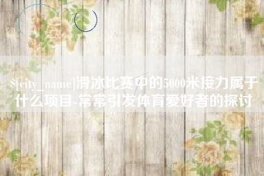 简阳滑冰比赛中的5000米接力属于什么项目-常常引发体育爱好者的探讨