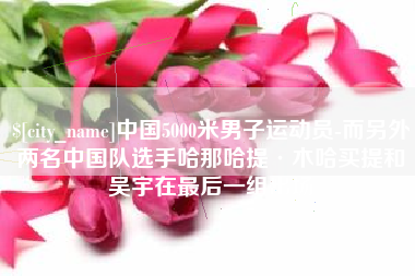 简阳中国5000米男子运动员-而另外两名中国队选手哈那哈提·木哈买提和吴宇在最后一组出场